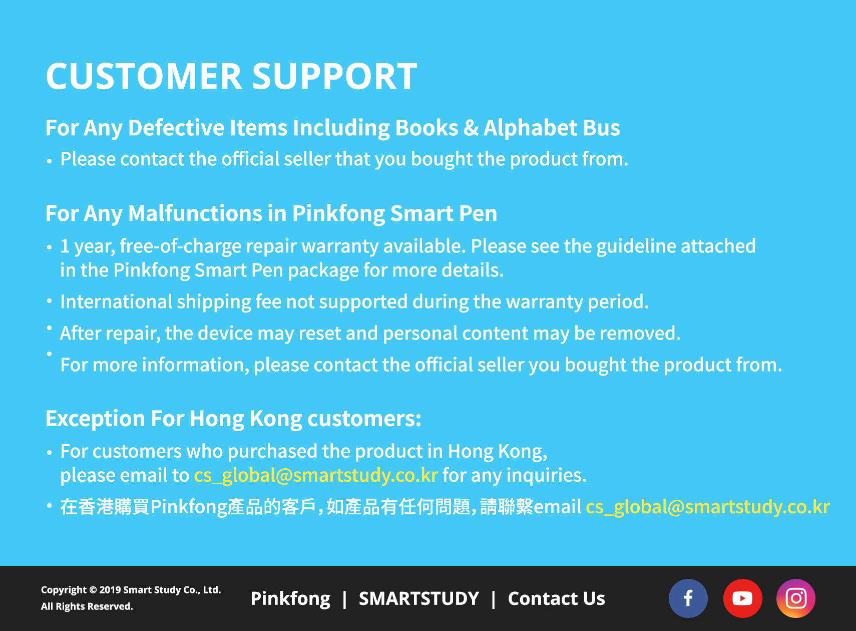 CUSTOMER SUPPORT. For Any Defective Items Including Books & Alphabet Bus: Please contact the official seller that you bought the product from. For Any Malfunctions in Pinkfong Smart Pen: 1 year, free-of-charge repair warranty available. Please see the guideline attached in the Pinkfong Smart Pen package for more details. International shipping fee not supported during the warranty period.
                        After repair, the device may reset and personal content may be removed. For more information, please contact the official seller you bought the product from.
